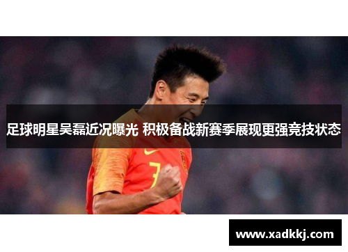足球明星吴磊近况曝光 积极备战新赛季展现更强竞技状态